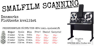 -   MeterSpole    Min    (Pro+) (Basic)  (Lavpris)  20 meter 60 meter 90 meter 120 meter 7,5 cm. 12,0 cm. 14,8cm. 17,8 cm. 50,- 160,- 210,- 270,- 70,- 235,- 310,- 400,- PRISEKSEMPLER P DVD/USB-MP4 inkl. spoleskift Valgfrit  Til DVD/USB-MP4-ProRes 422 90,- 310,- 410,- 530,- Danmarks Flotteste kvalitet  8mm, 9,5 mm, 16mm, 35mm  SMALFILM SCANNING 4 min. 15min. 20 min. 26 min.